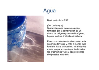 Agua
Diccionario de la RAE:
(Del Latín aqua)
Sustancia cuyas moléculas están
formadas por la combinación de un
átomo de oxígeno y dos de hidrógeno,
líquida, inodora, insípida e insabora.
Es el componente más abundante de la
superficie terrestre y, más o menos puro
forma la lluvia, las fuentes, los ríos y los
mares; es parte constituyente de todos
los organismos vivos y aparece en los
compuestos naturales.

 