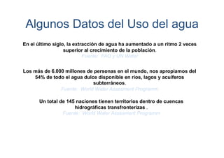 Algunos Datos del Uso del agua
En el último siglo, la extracción de agua ha aumentado a un ritmo 2 veces
superior al crecimiento de la población.
Fuente: FAO y UN Water
Los más de 6.000 millones de personas en el mundo, nos apropiamos del
54% de todo el agua dulce disponible en ríos, lagos y acuíferos
subterráneos.
Fuente: World Water Assesment Programm
Un total de 145 naciones tienen territorios dentro de cuencas
hidrográficas transfronterizas .
Fuente: World Water Assesment Programm

 