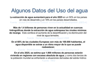 Algunos Datos del Uso del agua
La extracción de agua aumentará para el año 2025 en un 50% en los países
en vías de desarrollo y un 18% en los países desarrollados.
Fuente: Global Environmental Outlook: environment for development (GEO-4)
Más de 1.4 billones de personas viven en la actualidad en cuencas
hidrográficas donde la extracción de agua sobrepasa los niveles mínimos
de recarga. Esto conlleva el aumento de la desertificación y la disminución del
nivel de agua terrestre.
Fuente: Human Development Report 2006
En el 60% de las ciudades Europeas con más de 100.000 habitantes, el
agua disponible se extrae a un ritmo mayor de lo que se puede
reabastecer.
Fuente: World Business Council for Sustainable Development
En el año 2025, se estima que 1.800 millones de personas estarán
viviendo en regiones con escasez absoluta de agua, y como dos tercios de
la población mundial se enfrentarán a situaciones derivadas del estrés hídrico
Fuente: FAO

 