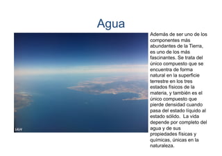Agua
Además de ser uno de los
componentes más
abundantes de la Tierra,
es uno de los más
fascinantes. Se trata del
único compuesto que se
encuentra de forma
natural en la superficie
terrestre en los tres
estados físicos de la
materia, y también es el
único compuesto que
pierde densidad cuando
pasa del estado líquido al
estado sólido. La vida
depende por completo del
agua y de sus
propiedades físicas y
químicas, únicas en la
naturaleza.

 