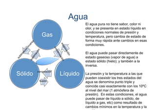 Agua
El agua pura no tiene sabor, color ni
olor, y se presenta en estado líquido en
condiciones normales de presión y
temperatura, pero cambia de estado de
forma muy rápida ante cambios en esas
condiciones.

Gas

El agua puede pasar directamente de
estado gaseoso (vapor de agua) a
estado sólido (hielo); y también a la
inversa.

Sólido

congelación
fusión

Líquido

La presión y la temperatura a las que
pueden coexistir los tres estados del
agua se denomina punto triple y
coincide casi exactamente con los 10ºC
al nivel del mar (1 atmósfera de
presión). En estas condiciones, el agua
puede pasar de líquido a sólido, de
líquido a gas, etc) como resultado de
cambios mínimos en la temperatura y la

 