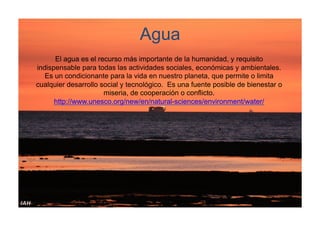 Agua
El agua es el recurso más importante de la humanidad, y requisito
indispensable para todas las actividades sociales, económicas y ambientales.
Es un condicionante para la vida en nuestro planeta, que permite o limita
cualquier desarrollo social y tecnológico. Es una fuente posible de bienestar o
miseria, de cooperación o conflicto.
http://www.unesco.org/new/en/natural-sciences/environment/water/

 