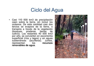 Ciclo del Agua
•  Casi 110 000 km3 de precipitación
caen sobre la tierra, sin incluir los
océanos. De esta cantidad casi dos
tercios se evapora de la tierra, o
transpira a través de la vegetación
(bosques, praderas, tierras de
cultivo). Los restantes 40 000 km3
por año, se convierten en escorrentía
superficial (ríos y lagos) y en aguas
subterráneas (acuíferos). Juntos,
representan
los
recursos
renovables de agua.

 