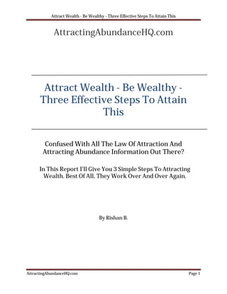 Attract Wealth - Be Wealthy - Three Effective Steps To Attain This


             AttractingAbundanceHQ.com




       Attract Wealth - Be Wealthy -
      Three Effective Steps To Attain
                   This

        Confused With All The Law Of Attraction And
       Attracting Abundance Information Out There?

      In This Report I’ll Give You 3 Simple Steps To Attracting
        Wealth. Best Of All, They Work Over And Over Again.




                                     By Rishan B.




AttractingAbundanceHQ.com                                                        Page 1
 