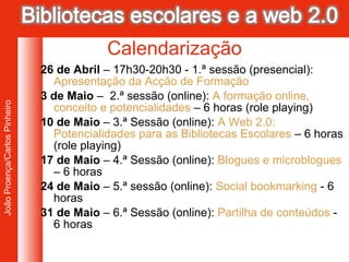 26 de Abril  – 17h30-20h30 - 1.ª sessão (presencial):  Apresentação da Acção de Formação 3 de Maio  –  2.ª sessão (online):  A formação online, conceito e potencialidades  – 6 horas (role playing) 10 de Maio  – 3.ª Sessão (online):  A Web 2.0: Potencialidades para as Bibliotecas Escolares  – 6 horas (role playing) 17 de Maio  – 4.ª Sessão (online):  Blogues e microblogues  – 6 horas 24 de Maio  – 5.ª sessão (online):  Social bookmarking  -  6 horas 31 de Maio  – 6.ª Sessão (online):  Partilha de conteúdos  - 6 horas Calendarização 