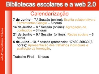 7 de Junho  – 7.ª Sessão (online):  Escrita colaborativa e  Ferramentas Google   – 6 horas 14 de Junho  – 8.ª Sessão (online):  Agregação de conteúdos  – 6 horas 21 de Junho –  9.ª Sessão  (online):  Redes sociais  – 6 horas 5 de Julho  –10. ª sessão (presencial: 17h30-20h30 (3 horas):  Apresentação dos trabalhos individuais e avaliação da formação .  Trabalho Final – 6 horas Calendarização 