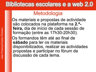 Os materiais e propostas de actividade são colocados na plataforma na  2.ª-feira,  dia de início de cada sessão de formação (entre as 17h30-20h30).  Os formandos têm até ao final de  sábado  para ler os materiais disponibilizados, realizar as actividades propostas e participar no fórum de discussão de cada tema.  Metodologia 