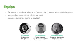 Lucas Uema
Project Lead
PM @Pixowl
Gonzalo Quiroga
Project Manager
Esp. Mecatronica @UTN
Andres Soechting
Productor Blockchain
PO @PedidosYa
- Experiencia en desarrollo de software, blockchain e Internet de las cosas.
- Mas advisors con alcance internacional
- Estamos sumando gente al equipo!
 