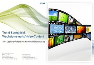Trend Bewegtbild:
Wachstumsmarkt Video-Content
TWT über die Vorteile des Kommunikationskanals




Ihre Ansprechpartner:
Hans J. Even,                 Marcel Kreuter,
Geschäftsführer               Geschäftsführer
E-Mail: even@twt.de           E-Mail: kreuter@twt.de
Tel. +49 (0) 211-601 601-20   Tel. +49 (0) 211-601 601-10


Copyright 2012 TWT
 