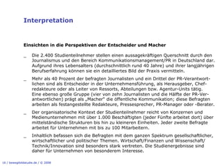 Interpretation


              Einsichten in die Perspektiven der Entscheider und Macher

              _     Die 2.400 Studienteilnehmer stellen einen aussagekräftigen Querschnitt durch den
                    Journalismus und den Bereich Kommunikationsmanagement/PR in Deutschland dar.
                    Aufgrund ihres Lebensalters (durchschnittlich rund 40 Jahre) und ihrer langjährigen
                    Berufserfahrung können sie ein detailliertes Bild der Praxis vermitteln.
              _     Mehr als 40 Prozent der befragten Journalisten und ein Drittel der PR-Verantwort-
                    lichen sind als Entscheider in der Unternehmensführung, als Herausgeber, Chef-
                    redakteure oder als Leiter von Ressorts, Abteilungen bzw. Agentur-Units tätig.
                    Eine ebenso große Gruppe (vier von zehn Journalisten und die Hälfte der PR-Ver-
                    antwortlichen) prägt als „Macher“ die öffentliche Kommunikation; diese Befragten
                    arbeiten als festangestellte Redakteure, Pressesprecher, PR-Manager oder -Berater.
              _     Der organisatorische Kontext der Studienteilnehmer reicht von Konzernen und
                    Medienunternehmen mit über 1.000 Beschäftigten (jeder Fünfte arbeitet dort) über
                    mittelständische Strukturen bis hin zu kleineren Einheiten. Jeder zweite Befragte
                    arbeitet für Unternehmen mit bis zu 100 Mitarbeitern.
              _     Inhaltlich befassen sich die Befragten mit dem ganzen Spektrum gesellschaftlicher,
                    wirtschaftlicher und politischer Themen. Wirtschaft/Finanzen und Wissenschaft/
                    Technik/Innovation sind besonders stark vertreten. Die Studienergebnisse sind
                    daher für Unternehmen von besonderem Interesse.

16 / bewegtbildstudie.de / © 2008
 