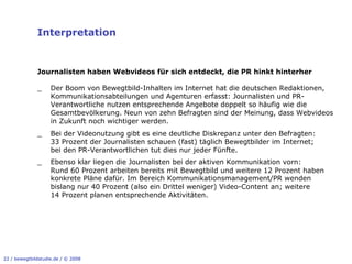 Interpretation


              Journalisten haben Webvideos für sich entdeckt, die PR hinkt hinterher

              _     Der Boom von Bewegtbild-Inhalten im Internet hat die deutschen Redaktionen,
                    Kommunikationsabteilungen und Agenturen erfasst: Journalisten und PR-
                    Verantwortliche nutzen entsprechende Angebote doppelt so häufig wie die
                    Gesamtbevölkerung. Neun von zehn Befragten sind der Meinung, dass Webvideos
                    in Zukunft noch wichtiger werden.
              _     Bei der Videonutzung gibt es eine deutliche Diskrepanz unter den Befragten:
                    33 Prozent der Journalisten schauen (fast) täglich Bewegtbilder im Internet;
                    bei den PR-Verantwortlichen tut dies nur jeder Fünfte.
              _     Ebenso klar liegen die Journalisten bei der aktiven Kommunikation vorn:
                    Rund 60 Prozent arbeiten bereits mit Bewegtbild und weitere 12 Prozent haben
                    konkrete Pläne dafür. Im Bereich Kommunikationsmanagement/PR wenden
                    bislang nur 40 Prozent (also ein Drittel weniger) Video-Content an; weitere
                    14 Prozent planen entsprechende Aktivitäten.




22 / bewegtbildstudie.de / © 2008
 