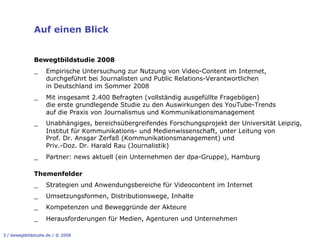 Auf einen Blick


              Bewegtbildstudie 2008
              _     Empirische Untersuchung zur Nutzung von Video-Content im Internet,
                    durchgeführt bei Journalisten und Public Relations-Verantwortlichen
                    in Deutschland im Sommer 2008
              _     Mit insgesamt 2.400 Befragten (vollständig ausgefüllte Fragebögen)
                    die erste grundlegende Studie zu den Auswirkungen des YouTube-Trends
                    auf die Praxis von Journalismus und Kommunikationsmanagement
              _     Unabhängiges, bereichsübergreifendes Forschungsprojekt der Universität Leipzig,
                    Institut für Kommunikations- und Medienwissenschaft, unter Leitung von
                    Prof. Dr. Ansgar Zerfaß (Kommunikationsmanagement) und
                    Priv.-Doz. Dr. Harald Rau (Journalistik)
              _     Partner: news aktuell (ein Unternehmen der dpa-Gruppe), Hamburg

              Themenfelder
              _     Strategien und Anwendungsbereiche für Videocontent im Internet
              _     Umsetzungsformen, Distributionswege, Inhalte
              _     Kompetenzen und Beweggründe der Akteure
              _     Herausforderungen für Medien, Agenturen und Unternehmen

3 / bewegtbildstudie.de / © 2008
 
