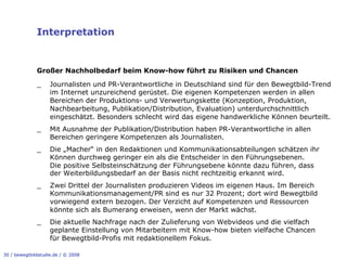 Interpretation


              Großer Nachholbedarf beim Know-how führt zu Risiken und Chancen

              _     Journalisten und PR-Verantwortliche in Deutschland sind für den Bewegtbild-Trend
                    im Internet unzureichend gerüstet. Die eigenen Kompetenzen werden in allen
                    Bereichen der Produktions- und Verwertungskette (Konzeption, Produktion,
                    Nachbearbeitung, Publikation/Distribution, Evaluation) unterdurchschnittlich
                    eingeschätzt. Besonders schlecht wird das eigene handwerkliche Können beurteilt.
              _     Mit Ausnahme der Publikation/Distribution haben PR-Verantwortliche in allen
                    Bereichen geringere Kompetenzen als Journalisten.
              _     Die „Macher“ in den Redaktionen und Kommunikationsabteilungen schätzen ihr
                    Können durchweg geringer ein als die Entscheider in den Führungsebenen.
                    Die positive Selbsteinschätzung der Führungsebene könnte dazu führen, dass
                    der Weiterbildungsbedarf an der Basis nicht rechtzeitig erkannt wird.
              _     Zwei Drittel der Journalisten produzieren Videos im eigenen Haus. Im Bereich
                    Kommunikationsmanagement/PR sind es nur 32 Prozent; dort wird Bewegtbild
                    vorwiegend extern bezogen. Der Verzicht auf Kompetenzen und Ressourcen
                    könnte sich als Bumerang erweisen, wenn der Markt wächst.
              _     Die aktuelle Nachfrage nach der Zulieferung von Webvideos und die vielfach
                    geplante Einstellung von Mitarbeitern mit Know-how bieten vielfache Chancen
                    für Bewegtbild-Profis mit redaktionellem Fokus.

30 / bewegtbildstudie.de / © 2008
 