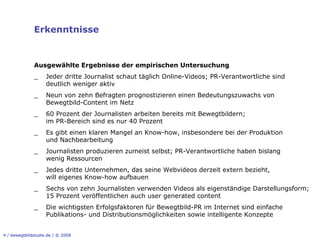 Erkenntnisse


              Ausgewählte Ergebnisse der empirischen Untersuchung
              _     Jeder dritte Journalist schaut täglich Online-Videos; PR-Verantwortliche sind
                    deutlich weniger aktiv
              _     Neun von zehn Befragten prognostizieren einen Bedeutungszuwachs von
                    Bewegtbild-Content im Netz
              _     60 Prozent der Journalisten arbeiten bereits mit Bewegtbildern;
                    im PR-Bereich sind es nur 40 Prozent
              _     Es gibt einen klaren Mangel an Know-how, insbesondere bei der Produktion
                    und Nachbearbeitung
              _     Journalisten produzieren zumeist selbst; PR-Verantwortliche haben bislang
                    wenig Ressourcen
              _     Jedes dritte Unternehmen, das seine Webvideos derzeit extern bezieht,
                    will eigenes Know-how aufbauen
              _     Sechs von zehn Journalisten verwenden Videos als eigenständige Darstellungsform;
                    15 Prozent veröffentlichen auch user generated content
              _     Die wichtigsten Erfolgsfaktoren für Bewegtbild-PR im Internet sind einfache
                    Publikations- und Distributionsmöglichkeiten sowie intelligente Konzepte


4 / bewegtbildstudie.de / © 2008
 