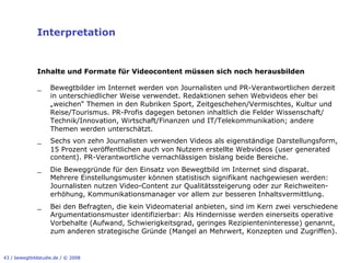 Interpretation


              Inhalte und Formate für Videocontent müssen sich noch herausbilden

              _     Bewegtbilder im Internet werden von Journalisten und PR-Verantwortlichen derzeit
                    in unterschiedlicher Weise verwendet. Redaktionen sehen Webvideos eher bei
                    „weichen“ Themen in den Rubriken Sport, Zeitgeschehen/Vermischtes, Kultur und
                    Reise/Tourismus. PR-Profis dagegen betonen inhaltlich die Felder Wissenschaft/
                    Technik/Innovation, Wirtschaft/Finanzen und IT/Telekommunikation; andere
                    Themen werden unterschätzt.
              _     Sechs von zehn Journalisten verwenden Videos als eigenständige Darstellungsform,
                    15 Prozent veröffentlichen auch von Nutzern erstellte Webvideos (user generated
                    content). PR-Verantwortliche vernachlässigen bislang beide Bereiche.
              _     Die Beweggründe für den Einsatz von Bewegtbild im Internet sind disparat.
                    Mehrere Einstellungsmuster können statistisch signifikant nachgewiesen werden:
                    Journalisten nutzen Video-Content zur Qualitätssteigerung oder zur Reichweiten-
                    erhöhung, Kommunikationsmanager vor allem zur besseren Inhaltsvermittlung.
              _     Bei den Befragten, die kein Videomaterial anbieten, sind im Kern zwei verschiedene
                    Argumentationsmuster identifizierbar: Als Hindernisse werden einerseits operative
                    Vorbehalte (Aufwand, Schwierigkeitsgrad, geringes Rezipienteninteresse) genannt,
                    zum anderen strategische Gründe (Mangel an Mehrwert, Konzepten und Zugriffen).


43 / bewegtbildstudie.de / © 2008
 