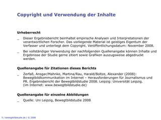 Copyright und Verwendung der Inhalte


              Urheberrecht
              _     Dieser Ergebnisbericht beinhaltet empirische Analysen und Interpretationen der
                    verantwortlichen Forscher. Das vorliegende Material ist geistiges Eigentum der
                    Verfasser und unterliegt dem Copyright. Veröffentlichungsdatum: November 2008.
              _     Bei vollständiger Verwendung der nachfolgenden Quellenangabe können Inhalte und
                    Ergebnisse der Studie gerne zitiert sowie Grafiken auszugsweise abgedruckt
                    werden.


              Quellenangabe für Zitationen dieses Berichts
              _     Zerfaß, Ansgar/Mahnke, Martina/Rau, Harald/Boltze, Alexander (2008):
                    Bewegtbildkommunikation im Internet – Herausforderungen für Journalismus und
                    PR. Ergebnisbericht der Bewegtbildstudie 2008. Leipzig: Universität Leipzig.
                    (im Internet: www.bewegtbildstudie.de)


              Quellenangabe für einzelne Abbildungen
              _     Quelle: Uni Leipzig, Bewegtbildstudie 2008




5 / bewegtbildstudie.de / © 2008
 