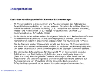 Interpretation


              Konkreter Handlungsbedarf für Kommunikationsmanager

              _     PR-Verantwortliche in Unternehmen und Agenturen haben das Potenzial der
                    Bewegtbildkommunikation im Internet erkannt. Sie sehen die größten Chancen
                    in den Bereichen Corporate Publishing (z. B. Imagefilme auf eigenen Websites),
                    Presse- und Medienarbeit (z. B. Footage für Journalisten) und Web 2.0-
                    Kommunikation (z. B. YouTube-Clips).
              _     In der Medienarbeit sollten neben der eigenen Website auch Rechercheplattformen
                    für Presseinformationen als Distributionswege genutzt werden. Journalisten
                    recherchieren zudem in allgemeinen Videoportalen wie YouTube und MyVideo.
              _     Für die Nutzung solcher Videoportale spricht aus Sicht der PR-Verantwortlichen
                    vor allem, dass sie reichweitenstark, einfach zu bedienen und kostengünstig sind.
                    Um deren Interaktivität und Glaubwürdigkeit ist es dagegen schlechter bestellt.
              _     Die wichtigsten Erfolgsfaktoren für Bewegtbild-PR im Internet sind einfache
                    Publikations- und Distributionsmöglichkeiten sowie intelligente Konzepte
                    (Best Practices). Handlungsbedarf besteht allerdings in allen Bereichen der
                    Produktions- und Verwertungskette. Durch benutzerfreundliche Software zur
                    Nachbearbeitung von Webvideos könnte die größte Lücke zwischen
                    Erfolgsbedingungen und vorhandenen Kompetenzen geschlossen werden.


50 / bewegtbildstudie.de / © 2008
 