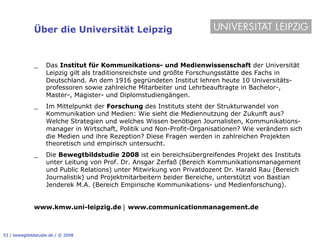Über die Universität Leipzig


              _!    Das Institut für Kommunikations- und Medienwissenschaft der Universität
                    Leipzig gilt als traditionsreichste und größte Forschungsstätte des Fachs in
                    Deutschland. An dem 1916 gegründeten Institut lehren heute 10 Universitäts-
                    professoren sowie zahlreiche Mitarbeiter und Lehrbeauftragte in Bachelor-,
                    Master-, Magister- und Diplomstudiengängen.
              _!    Im Mittelpunkt der Forschung des Instituts steht der Strukturwandel von
                    Kommunikation und Medien: Wie sieht die Mediennutzung der Zukunft aus?
                    Welche Strategien und welches Wissen benötigen Journalisten, Kommunikations-
                    manager in Wirtschaft, Politik und Non-Profit-Organisationen? Wie verändern sich
                    die Medien und ihre Rezeption? Diese Fragen werden in zahlreichen Projekten
                    theoretisch und empirisch untersucht.
              _!    Die Bewegtbildstudie 2008 ist ein bereichsübergreifendes Projekt des Instituts
                    unter Leitung von Prof. Dr. Ansgar Zerfaß (Bereich Kommunikationsmanagement
                    und Public Relations) unter Mitwirkung von Privatdozent Dr. Harald Rau (Bereich
                    Journalistik) und Projektmitarbeitern beider Bereiche, unterstützt von Bastian
                    Jenderek M.A. (Bereich Empirische Kommunikations- und Medienforschung).


              www.kmw.uni-leipzig.de ! www.communicationmanagement.de



53 / bewegtbildstudie.de / © 2008
 