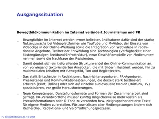Ausgangssituation


              Bewegtbildkommunikation im Internet verändert Journalismus und PR

              _     Bewegtbilder im Internet werden immer beliebter. Indikatoren dafür sind der starke
                    Nutzerzuwachs bei Videoplattformen wie YouTube und MyVideo, der Einsatz von
                    Videoclips in der Online-Werbung sowie die Integration von Webvideos in redak-
                    tionelle Angebote. Treiber der Entwicklung sind Technologien (Verfügbarkeit einer
                    kostengünstigen Breitband-Infrastruktur), neue Geschäftsmodelle von Medienunter-
                    nehmen sowie die Nachfrage der Rezipienten.
              _     Damit deutet sich ein tiefgreifender Strukturwandel der Online-Kommunikation an:
                    von vorwiegend textorientierten Angeboten, die mit Bildern illustriert werden, hin zu
                    multimedialen Inhalten mit Bewegtbild, Ton und Begleittexten.
              _     Das stellt Entscheider in Redaktionen, Nachrichtenagenturen, PR-Agenturen,
                    Pressestellen und Kommunikationsabteilungen, die derzeit stark textbasiert
                    arbeiten (Print, Online) oder sich auf einzelne audiovisuelle Medien (Hörfunk, TV)
                    spezialisieren, vor große Herausforderungen.
              _     Neue Kompetenzen, Darstellungsformate und Formen der Zusammenarbeit sind
                    gefragt. PR-Verantwortliche müssen künftig möglicherweise mehr leisten als
                    Presseinformationen oder O-Töne zu versenden bzw. zielgruppenorientierte Texte
                    für eigene Medien zu erstellen. Für Journalisten aller Mediengattungen ändern sich
                    Recherche-, Redaktions- und Veröffentlichungsprozesse.

7 / bewegtbildstudie.de / © 2008
 