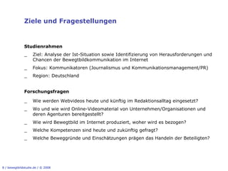 Ziele und Fragestellungen


              Studienrahmen
              _!    Ziel: Analyse der Ist-Situation sowie Identifizierung von Herausforderungen und
                    Chancen der Bewegtbildkommunikation im Internet
              _!    Fokus: Kommunikatoren (Journalismus und Kommunikationsmanagement/PR)
              _!    Region: Deutschland


              Forschungsfragen

              _     Wie werden Webvideos heute und künftig im Redaktionsalltag eingesetzt?
              _     Wo und wie wird Online-Videomaterial von Unternehmen/Organisationen und
                    deren Agenturen bereitgestellt?
              _     Wie wird Bewegtbild im Internet produziert, woher wird es bezogen?
              _     Welche Kompetenzen sind heute und zukünftig gefragt?
              _     Welche Beweggründe und Einschätzungen prägen das Handeln der Beteiligten?




8 / bewegtbildstudie.de / © 2008
 