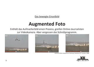 Das bewegte Einzelbild


                     Augmented Foto
    Enthält das Aufmacherbild einen Prozess, greifen Online-Journalisten
          zur Videokamera. Aber vergessen das Schni programm.




                                            Lu hansa Airbus wingstrike at Hamburg (braathens75, Youtube, 2008)




1
 