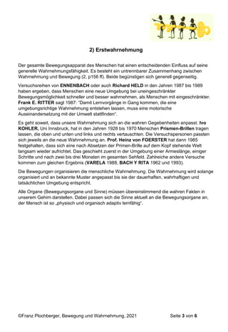 ©Franz Plochberger, Bewegung und Wahrnehmung, 2021 Seite 3 von 6
2) Erstwahrnehmung
Der gesamte Bewegungsapparat des Menschen hat einen entscheidenden Einfluss auf seine
generelle Wahrnehmungsfähigkeit. Es besteht ein untrennbarer Zusammenhang zwischen
Wahrnehmung und Bewegung (2, p156 ff). Beide begünstigen sich generell gegenseitig.
Versuchsreihen von ENNENBACH oder auch Richard HELD in den Jahren 1987 bis 1989
haben ergeben, dass Menschen eine neue Umgebung bei uneingeschränkter
Bewegungsmöglichkeit schneller und besser wahrnehmen, als Menschen mit eingeschränkter.
Frank E. RITTER sagt 1987: “Damit Lernvorgänge in Gang kommen, die eine
umgebungsrichtige Wahrnehmung entstehen lassen, muss eine motorische
Auseinandersetzung mit der Umwelt stattfinden“.
Es geht soweit, dass unsere Wahrnehmung sich an die wahren Gegebenheiten anpasst. Ivo
KOHLER, Uni Innsbruck, hat in den Jahren 1928 bis 1970 Menschen Prismen-Brillen tragen
lassen, die oben und unten und links und rechts vertauschten. Die Versuchspersonen passten
sich jeweils an die neue Wahrnehmung an. Prof. Heinz von FOERSTER hat dann 1985
festgehalten, dass sich eine nach Absetzen der Primen-Brille auf dem Kopf stehende Welt
langsam wieder aufrichtet. Das geschieht zuerst in der Umgebung einer Armeslänge, einiger
Schritte und nach zwei bis drei Monaten im gesamten Sehfeld. Zahlreiche andere Versuche
kommen zum gleichen Ergebnis (VARELA 1988, BACH Y RITA 1962 und 1993).
Die Bewegungen organisieren die menschliche Wahrnehmung. Die Wahrnehmung wird solange
organisiert und an bekannte Muster angepasst bis sie der dauerhaften, wahrhaftigen und
tatsächlichen Umgebung entspricht.
Alle Organe (Bewegungsorgane und Sinne) müssen übereinstimmend die wahren Fakten in
unserem Gehirn darstellen. Dabei passen sich die Sinne aktuell an die Bewegungsorgane an,
der Mensch ist so „physisch und organisch adaptiv lernfähig“.
 