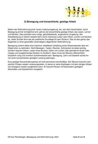 ©Franz Plochberger, Bewegung und Wahrnehmung, 2021 Seite 4 von 6
3) Bewegung und konzentrierte, geistige Arbeit
Neben der Wahrnehmung einer neuen Lebensumgebung, die, wie oben beschrieben, durch
Bewegung primär ermöglichst wird, gibt es die konzentrierte geistige Arbeit, das Lesen, Lernen
und Denken. Dies erfordert eine ruhige, gleichbleibende, angenehme Umgebung. Die
Arbeitsleistung im Gehirn besteht dann durch intensives Lesen oder Hören, Lernen und Denken
ab. Jeder Schüler lernt das als praktische Grundlage für sein Studium. Das ist also genau das
Gegenteil zu einer generellen (erstmaligen) allgemeinen Wahrnehmung.
Bewegung scheint dabei eine intensive, detaillierte Vertiefung eines Wissenstandes über ein
Objekt eher zu behindern. Nicht Bewegen, Tasten, Riechen, Schmecken ist dabei wichtig,
sondern bequem Sitzen, Lesen eines Buches, Hören von Lauten oder gehobener Musik oder
ruhiges und ausgleichendes Denken im Großhirn. Dazu muss der Mensch offensichtlich
körperlich ruhig und innerlich aufnahmebereit sein. Bewegung, Lärm und Gestank würde ihn
von einer konzentrierten geistigen Leistung abbringen.
Eine geistige Konzentrationsphase ist nicht permanent durchhaltbar. Der Mensch braucht nach
solchen Phasen wieder Lockerungszeiten, in denen er seine Kopfregion mit dem übrigen Körper
rein biologisch wieder ausgleichen kann. Er braucht Pausen mit bewusstem geistigem
Abschalten und körperlichem Ausgleich.
 