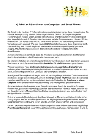 ©Franz Plochberger, Bewegung und Wahrnehmung, 2021 Seite 5 von 6
4) Arbeit an Bildschirmen von Computern und Smart Phones
Die Arbeit in der heutigen IT (Informationstechnologie) erfordert genau diese Konzentration. Die
stärkste Beanspruchung besteht für die Augen und das Gehirn. Die übrigen Tätigkeiten
(Tastendrücken, ruhiges Sitzen, gerade Körperhaltung) erfordern durch ihre Gleichförmigkeit
über lange Zeiträume (oft Stunden) eine besondere partielle Anspannung von Händen, Rücken
und Nacken. Das wurde Ende des 20. Jahrhunderts erkannt und bewusste ergonomische
Verhaltensregeln geschult. Wie man heute (2021) feststellen kann war diese Ergonomie für IT-
User ein Erfolg. Die IT-User begannen bewusst körperlichen Ausgleichssport (Gymnastik,
Jogging, Mountainbiking) auszuüben, das hatte nachweisbare volksgesundheitliche
Auswirkungen.
Ja man erkannte auch sehr bald, dass die Arbeit and Computerbildschirmen den Menschen
überfordernd sein kann, also Fehlverhalten hervorrufen kann.
Die intensive Tätigkeit an einem Computer-Bildschirmwird vor allem durch das Sehen gesteuert.
Das kann – je nach Dauer und Intensität - das Gefühl für die Zeit verloren gehen lassen.
Weiters kann in der Folge die Fähigkeit einer zwischenmenschlichen Dialogführung
verloren gehen. Das Dialogverhalten gleicht sich an schnelle Computerantwortzeiten an – vor
allem, wenn wir täglich mit dem Computer oder Smartphone arbeiten.
Aus eigener Erfahrung kann ich sagen, dass ich nach tagelanger intensiver Computerarbeit oft
mindestens einige Stunden brauche, um auf den langsameren Rhythmus eines Gespräches
zwischen zwei Menschen „runterzuschalten“. Auch die Variabilität der Dominanz in einem
Gespräch muss jeweils wieder bewusst lebendig und inhaltsgemäß gestaltet werden.
Sonst verliert man das Interesse jedes Gesprächspartners. Durch die Maschine Computer
verlernt man, passiv und nachhaltig zuzuhören oder einmal nicht Recht zu haben, sondern will
ein Gespräch (wie im Mensch-Maschine-Dialog) einseitig dominieren, was jeden Partner nach
wenigen Minuten frustriert.
Erst eine bewusste Umstellung auf den Gesprächspartner Mensch macht einen inhaltsreichen
Dialog möglich. Derzeit entschuldige ich mich am Beginn jedes Dialogs bei meinem jeweiligen
Gesprächspartner und brauche etwa 1 Stunde, um mich umzugewöhnen und anzupassen.
Die HCI (Human Computer Interface)-Auswirkungen hat unter anderen der Wiener Psychologe
Prof. Michael Trimmel ab etwa 1990 in zahlreichen Untersuchungen nachgewiesen (3 und 4).
 