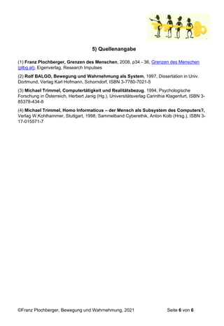 ©Franz Plochberger, Bewegung und Wahrnehmung, 2021 Seite 6 von 6
5) Quellenangabe
(1) Franz Plochberger, Grenzen des Menschen, 2008, p34 - 36, Grenzen des Menschen
(plbg.at), Eigenverlag, Research Impulses
(2) Rolf BALGO, Bewegung und Wahrnehmung als System, 1997, Dissertation in Univ.
Dortmund, Verlag Karl Hofmann, Schorndorf, ISBN 3-7780-7021-5
(3) Michael Trimmel, Computertätigkeit und Realitätsbezug, 1994, Psychologische
Forschung in Österreich, Herbert Janig (Hg.), Universitätsverlag Carinthia Klagenfurt, ISBN 3-
85378-434-8
(4) Michael Trimmel, Homo Informaticus – der Mensch als Subsystem des Computers?,
Verlag W.Kohlhammer, Stuttgart, 1998, Sammelband Cyberethik, Anton Kolb (Hrsg.), ISBN 3-
17-015571-7
 