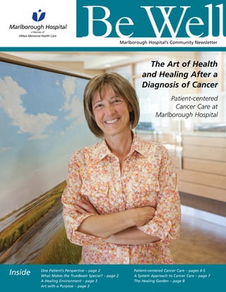 Marlborough Hospital’s Community Newsletter
The Art of Health
and Healing After a
Diagnosis of Cancer
Patient-centered
Cancer Care at
Marlborough Hospital
One Patient’s Perspective – page 2
What Makes the TrueBeam Special? – page 2
A Healing Environment – page 3
Art with a Purpose – page 3
Patient-centered Cancer Care – pages 4-5
A System Approach to Cancer Care – page 7
The Healing Garden – page 8
Inside
 