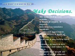 ...Make Decisions. The undecided person remains in doubt, in anxiety, in anguish. Indecision accumulates problems, worries and aggressions. Human history is made of decisions. To decide is precisely to know to renounce, to know to lose advantages and values to win others. The undecided people are victims of gastric ailments, nervous pains and problems of the skin.  If you don’t want to be ill... 