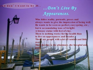 ...Don’t Live By  Appearances. Who hides reality, pretends, poses and always wants to give the impression of being well. He wants to be seen as perfect, easy-going, etc., but is accumulating tons of  weight .  A bronze statue with feet of clay. There is nothing worse for the health than to live on appearances and facades. These are people with a lot of varnish and little root. Their destiny is the pharmacy, the hospital and pain.   If you don’t want to be ill... 