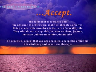 ...Accept. The refusal of acceptance and  the absence of self-esteem, make us alienate ourselves. Being at one with ourselves is the core of a healthy life. They who do not accept this, become envious, jealous, imitators, ultra-competitive, destructive. Be accepted, accept that you are accepted, accept the criticisms. It is wisdom, good sense and therapy.   If you don’t want to be ill... 