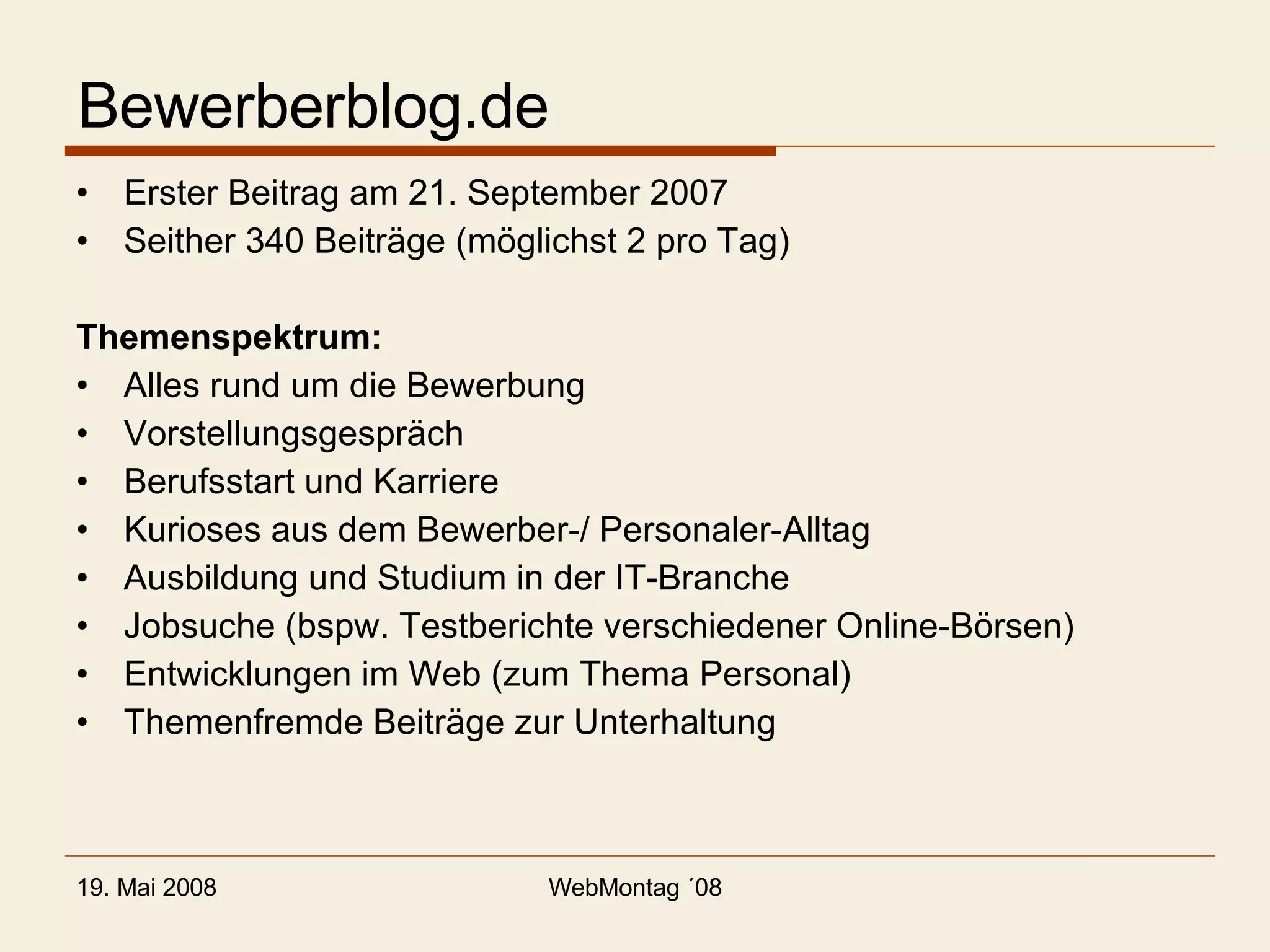 Bewerberblog.de Erster Beitrag am 21. September 2007 Seither 340 Beiträge (möglichst 2 pro Tag) Themenspektrum: Alles rund um die Bewerbung Vorstellungsgespräch Berufsstart und Karriere Kurioses aus dem Bewerber-/ Personaler-Alltag Ausbildung und Studium in der IT-Branche Jobsuche (bspw. Testberichte verschiedener Online-Börsen) Entwicklungen im Web (zum Thema Personal) Themenfremde Beiträge zur Unterhaltung 
