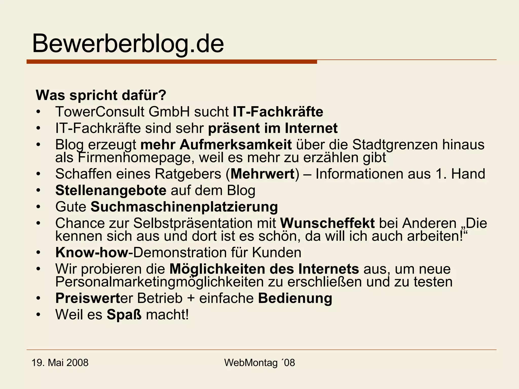 Bewerberblog.de Was spricht dafür? TowerConsult GmbH sucht  IT-Fachkräfte IT-Fachkräfte sind sehr  präsent im Internet Blog erzeugt  mehr Aufmerksamkeit  über die Stadtgrenzen hinaus als Firmenhomepage, weil es mehr zu erzählen gibt Schaffen eines Ratgebers ( Mehrwert ) – Informationen aus 1. Hand Stellenangebote  auf dem Blog Gute  Suchmaschinenplatzierung Chance zur Selbstpräsentation mit  Wunscheffekt  bei Anderen „Die kennen sich aus und dort ist es schön, da will ich auch arbeiten!“ Know-how -Demonstration für Kunden Wir probieren die  Möglichkeiten des Internets  aus, um neue Personalmarketingmöglichkeiten zu erschließen und zu testen Preiswert er Betrieb + einfache  Bedienung Weil es  Spaß  macht! 
