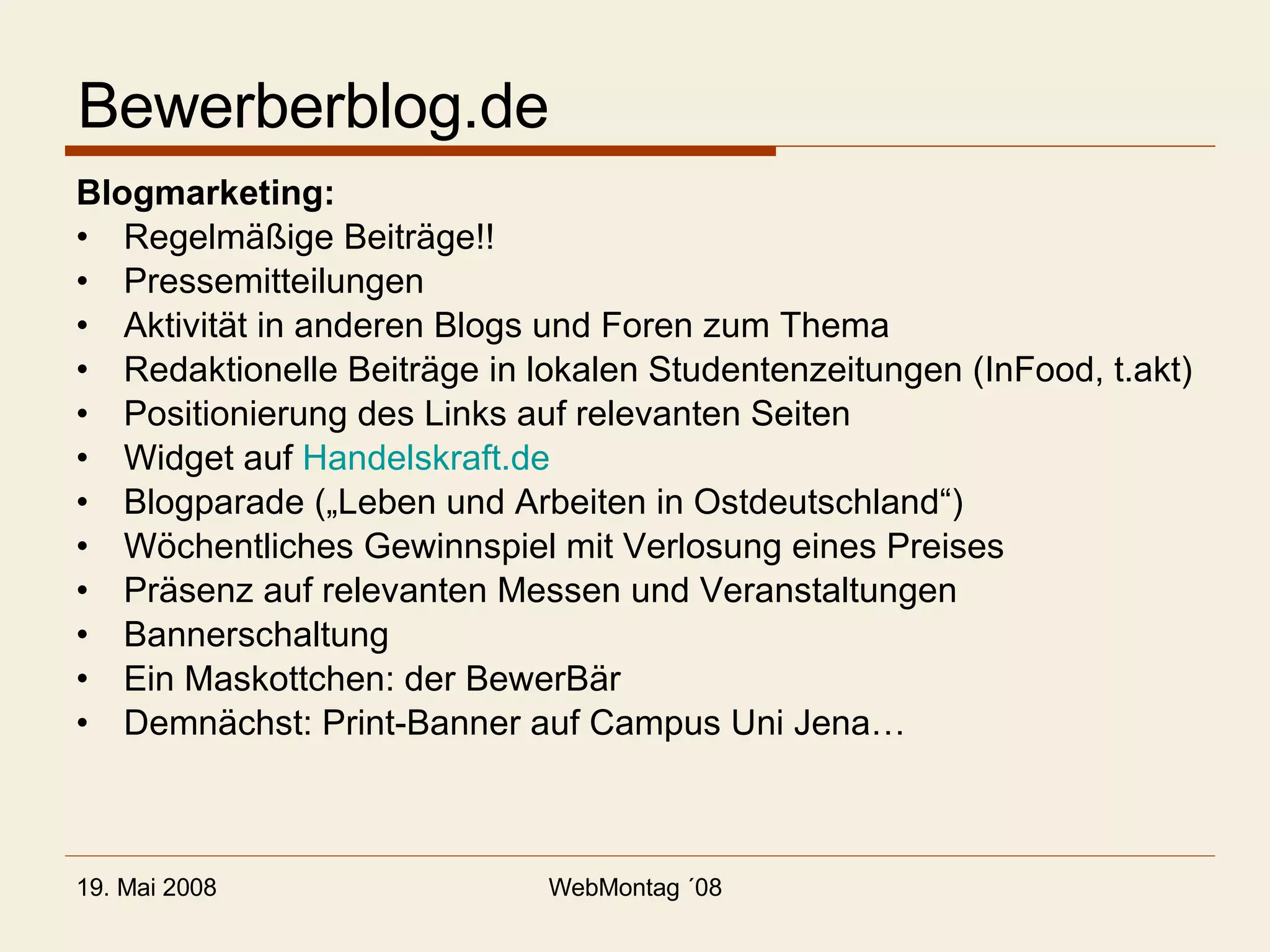 Bewerberblog.de Blogmarketing: Regelmäßige Beiträge!! Pressemitteilungen Aktivität in anderen Blogs und Foren zum Thema Redaktionelle Beiträge in lokalen Studentenzeitungen (InFood, t.akt) Positionierung des Links auf relevanten Seiten Widget auf  Handelskraft.de Blogparade („Leben und Arbeiten in Ostdeutschland“) Wöchentliches Gewinnspiel mit Verlosung eines Preises Präsenz auf relevanten Messen und Veranstaltungen Bannerschaltung Ein Maskottchen: der BewerBär Demnächst: Print-Banner auf Campus Uni Jena… 