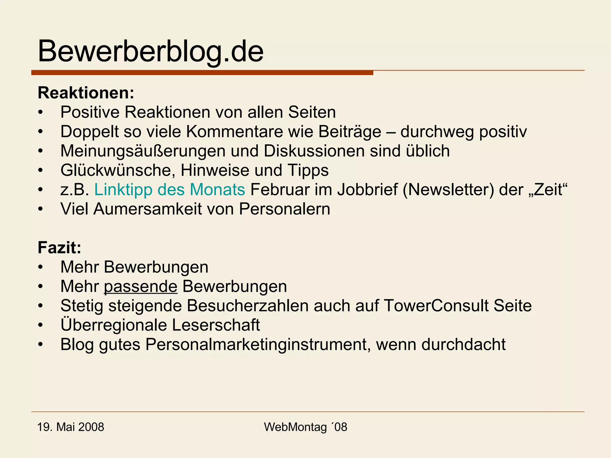 Bewerberblog.de Reaktionen: Positive Reaktionen von allen Seiten Doppelt so viele Kommentare wie Beiträge – durchweg positiv Meinungsäußerungen und Diskussionen sind üblich Glückwünsche, Hinweise und Tipps z.B.  Linktipp des Monats  Februar im Jobbrief (Newsletter) der „Zeit“ Viel Aumersamkeit von Personalern Fazit: Mehr Bewerbungen Mehr  passende  Bewerbungen Stetig steigende Besucherzahlen auch auf TowerConsult Seite Überregionale Leserschaft Blog gutes Personalmarketinginstrument, wenn durchdacht 