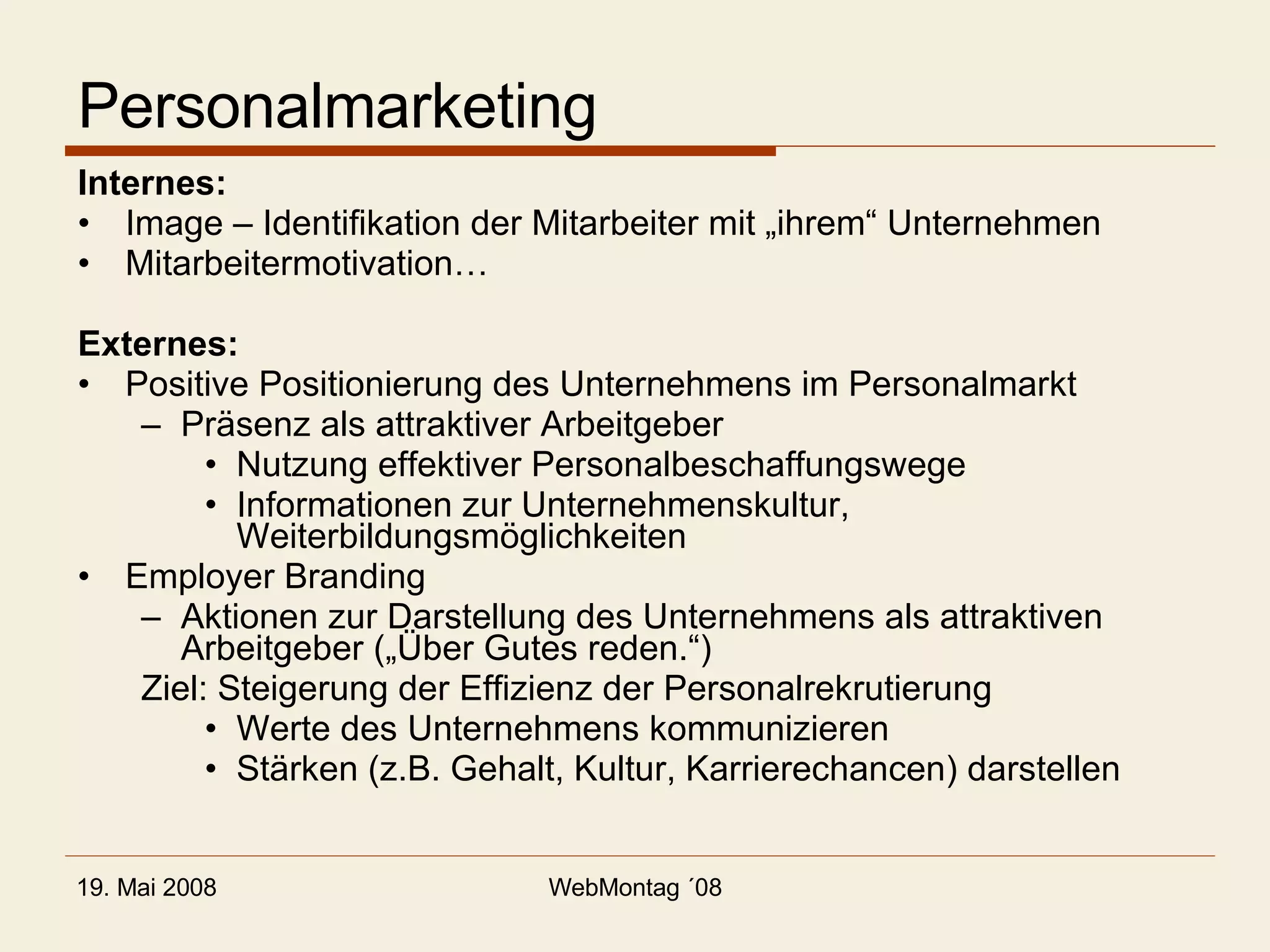 Personalmarketing Internes: Image – Identifikation der Mitarbeiter mit „ihrem“ Unternehmen Mitarbeitermotivation… Externes: Positive Positionierung des Unternehmens im Personalmarkt Präsenz als attraktiver Arbeitgeber Nutzung effektiver Personalbeschaffungswege Informationen zur Unternehmenskultur, Weiterbildungsmöglichkeiten Employer Branding Aktionen zur Darstellung des Unternehmens als attraktiven Arbeitgeber („Über Gutes reden.“) Ziel: Steigerung der Effizienz der Personalrekrutierung Werte des Unternehmens kommunizieren Stärken (z.B. Gehalt, Kultur, Karrierechancen) darstellen 