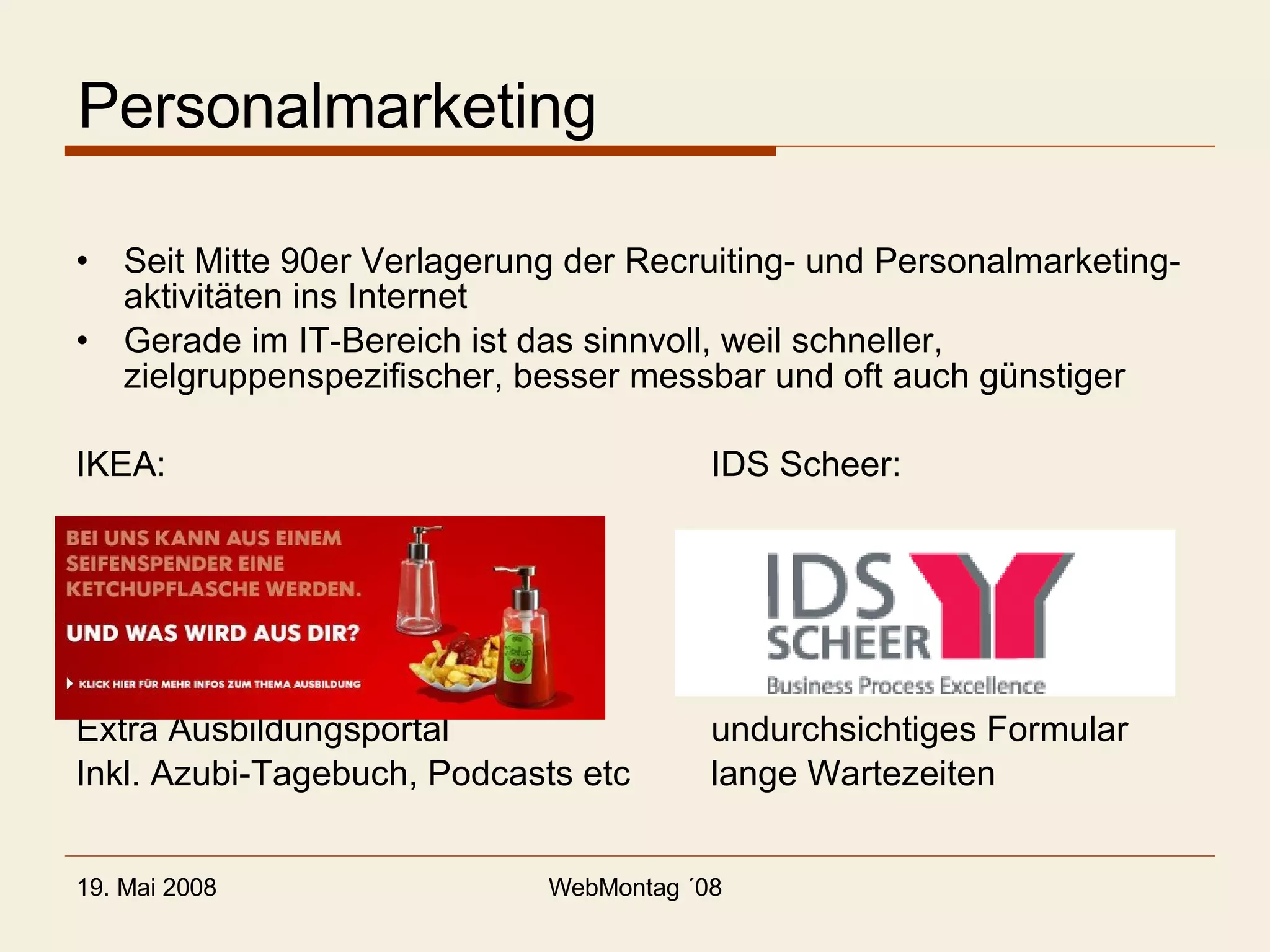 Personalmarketing Seit Mitte 90er Verlagerung der Recruiting- und Personalmarketing-aktivitäten ins Internet Gerade im IT-Bereich ist das sinnvoll, weil schneller, zielgruppenspezifischer, besser messbar und oft auch günstiger IKEA: IDS Scheer: Extra Ausbildungsportal undurchsichtiges Formular Inkl. Azubi-Tagebuch, Podcasts etc lange Wartezeiten 