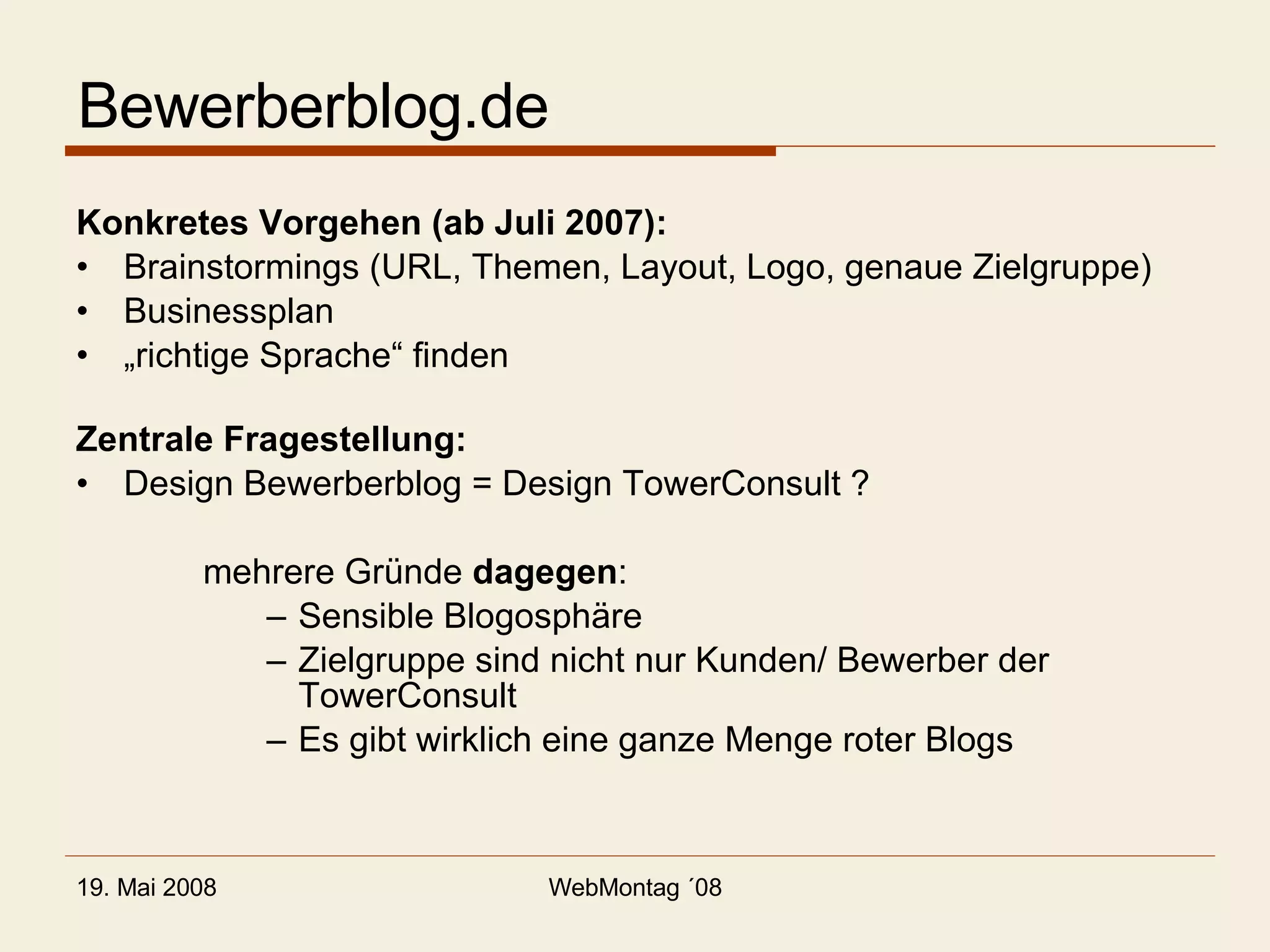 Bewerberblog.de Konkretes Vorgehen (ab Juli 2007): Brainstormings (URL, Themen, Layout, Logo, genaue Zielgruppe) Businessplan „ richtige Sprache“ finden Zentrale Fragestellung: Design Bewerberblog = Design TowerConsult ? mehrere Gründe  dagegen : Sensible Blogosphäre Zielgruppe sind nicht nur Kunden/ Bewerber der TowerConsult Es gibt wirklich eine ganze Menge roter Blogs 