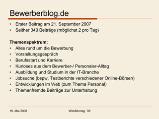 Bewerberblog.de Erster Beitrag am 21. September 2007 Seither 340 Beiträge (möglichst 2 pro Tag) Themenspektrum: Alles rund um die Bewerbung Vorstellungsgespräch Berufsstart und Karriere Kurioses aus dem Bewerber-/ Personaler-Alltag Ausbildung und Studium in der IT-Branche Jobsuche (bspw. Testberichte verschiedener Online-Börsen) Entwicklungen im Web (zum Thema Personal) Themenfremde Beiträge zur Unterhaltung 