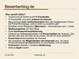 Bewerberblog.de Was spricht dafür? TowerConsult GmbH sucht  IT-Fachkräfte IT-Fachkräfte sind sehr  präsent im Internet Blog erzeugt  mehr Aufmerksamkeit  über die Stadtgrenzen hinaus als Firmenhomepage, weil es mehr zu erzählen gibt Schaffen eines Ratgebers ( Mehrwert ) – Informationen aus 1. Hand Stellenangebote  auf dem Blog Gute  Suchmaschinenplatzierung Chance zur Selbstpräsentation mit  Wunscheffekt  bei Anderen „Die kennen sich aus und dort ist es schön, da will ich auch arbeiten!“ Know-how -Demonstration für Kunden Wir probieren die  Möglichkeiten des Internets  aus, um neue Personalmarketingmöglichkeiten zu erschließen und zu testen Preiswert er Betrieb + einfache  Bedienung Weil es  Spaß  macht! 