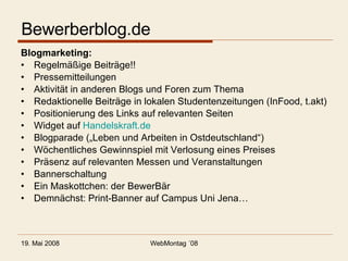 Bewerberblog.de Blogmarketing: Regelmäßige Beiträge!! Pressemitteilungen Aktivität in anderen Blogs und Foren zum Thema Redaktionelle Beiträge in lokalen Studentenzeitungen (InFood, t.akt) Positionierung des Links auf relevanten Seiten Widget auf  Handelskraft.de Blogparade („Leben und Arbeiten in Ostdeutschland“) Wöchentliches Gewinnspiel mit Verlosung eines Preises Präsenz auf relevanten Messen und Veranstaltungen Bannerschaltung Ein Maskottchen: der BewerBär Demnächst: Print-Banner auf Campus Uni Jena… 