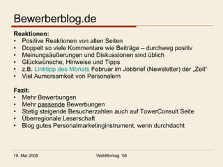 Bewerberblog.de Reaktionen: Positive Reaktionen von allen Seiten Doppelt so viele Kommentare wie Beiträge – durchweg positiv Meinungsäußerungen und Diskussionen sind üblich Glückwünsche, Hinweise und Tipps z.B.  Linktipp des Monats  Februar im Jobbrief (Newsletter) der „Zeit“ Viel Aumersamkeit von Personalern Fazit: Mehr Bewerbungen Mehr  passende  Bewerbungen Stetig steigende Besucherzahlen auch auf TowerConsult Seite Überregionale Leserschaft Blog gutes Personalmarketinginstrument, wenn durchdacht 