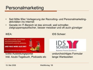 Personalmarketing Seit Mitte 90er Verlagerung der Recruiting- und Personalmarketing-aktivitäten ins Internet Gerade im IT-Bereich ist das sinnvoll, weil schneller, zielgruppenspezifischer, besser messbar und oft auch günstiger IKEA: IDS Scheer: Extra Ausbildungsportal undurchsichtiges Formular Inkl. Azubi-Tagebuch, Podcasts etc lange Wartezeiten 