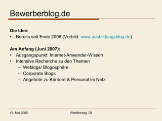 Bewerberblog.de Die Idee: Bereits seit Ende 2006 (Vorbild:  www.ausbildungsblog.de ) Am Anfang (Juni 2007): Ausgangspunkt: Internet-Anwender-Wissen Intensive Recherche zu den Themen Weblogs/ Blogosphäre Corporate Blogs Angebote zu Karriere & Personal im Netz 