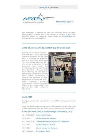 Webversion des Newsletters
Our newsletter is intended to keep you informed about the latest
developments at ARTS and in the aerospace industry. If you have
problems reading this newsletter, please contact us: info@arts.aero. We
wish you a great Christmas time!
ARTS at AIRTEC and SpaceTech Expo Europe 2015
National and international compa-
nies from the aviation and space
industries presented at two trade
fairs in Germany in November:
AIRTEC in Munich and at the Space
Tech Expo Europe in Bremen. ARTS
was on site at the trade fair and
presented new ways that
aerospace companies could design
their personnel processes even
more eﬃciently. We were able to
talk to many companies in industry
about possible collaborations. In
addition, our personnel manager,
Katja Lösche, presented our inter-
nally developed application
management software "Aerospace
MatchPro" to a broad audience as
part of the Expo conference
SpaceTech.
Fairs 2016
Next year you have the opportunity to meet ARTS in person at numerous
events.
Using our social media channels and our ARTS website, we will inform you
in a timely manner about our stand numbers, lectures and visiting hours.
Come and meet ARTS at the following exhibitions in 2016:
22 – 24.01.2016 KarriereStart Dresden
25.02.2016 VDI Recruiting Day Hamburg
03. - 04.05.2016 1 Soldiers exhibition Fuchsbau 2016 Ingolstadt
17.03.2016 VDI Recruiting Day Munich
13.04.2016 Job and training Fair Hamburg
28 - 29.4.2016 Connecticum Berlin
 