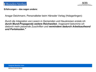 Erfahrungen – das sagen andere: Ansgar Deichmann, Personalleiter beim Hänssler Verlag (Holzgerlingen): Durch die Integration von Lesern in Gemeinden und Hauskreisen erziele ich  durch Mund-Propaganda weitere Reichweiten . Insgesamt bekomme ich dadurch mehr passende Zuschriften und  vermindere dadurch Arbeitsaufwand und Portokosten." 