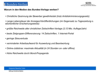 Warum in den Medien des Bundes-Verlags werben? Christliche Gesinnung der Bewerber gewährleistet (trotz Antidiskriminierungsgesetz) Lange Lebensdauer der Anzeigen/Veröffentlichungen (im Gegensatz zu Tageszeitung o. wöchentlicher Erscheinungsweise) größte Reichweite aller christlichen Zeitschriften-Verlage (3,12 Mio. Auflage/Jahr) beste Zielgruppen-Differenzierung: 14 Zeitschriften, 1 Internet-Portal geringe Streuverluste verminderter Arbeitsaufwand für Auswertung und Beantwortung Online-Jobbörse: maximale Aktualität (in 24 Stunden on- oder offline) Hohe Reichweite durch Mund-Propaganda 