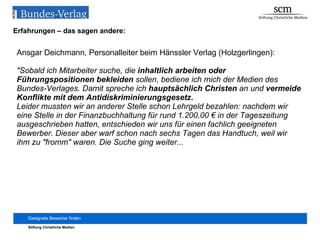 Erfahrungen – das sagen andere: Ansgar Deichmann, Personalleiter beim Hänssler Verlag (Holzgerlingen): "Sobald ich Mitarbeiter suche, die  inhaltlich arbeiten oder Führungspositionen bekleiden  sollen, bediene ich mich der Medien des Bundes-Verlages. Damit spreche ich  hauptsächlich Christen  an und  vermeide Konflikte mit dem Antidiskriminierungsgesetz. Leider mussten wir an anderer Stelle schon Lehrgeld bezahlen: nachdem wir eine Stelle in der Finanzbuchhaltung für rund 1.200,00 € in der Tageszeitung ausgeschrieben hatten, entschieden wir uns für einen fachlich geeigneten Bewerber. Dieser aber warf schon nach sechs Tagen das Handtuch, weil wir ihm zu "fromm" waren. Die Suche ging weiter... 